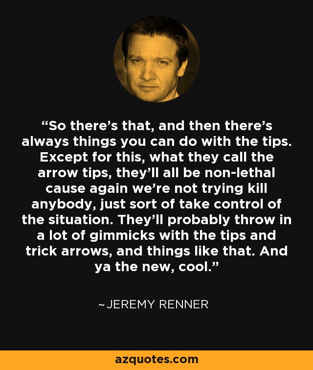 So there's that, and then there's always things you can do with the tips. Except for this, what they call the arrow tips, they'll all be non-lethal cause again we're not trying kill anybody, just sort of take control of the situation. They'll probably throw in a lot of gimmicks with the tips and trick arrows, and things like that. And ya the new, cool. - Jeremy Renner