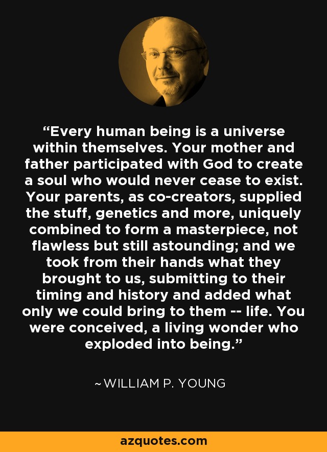 Every human being is a universe within themselves. Your mother and father participated with God to create a soul who would never cease to exist. Your parents, as co-creators, supplied the stuff, genetics and more, uniquely combined to form a masterpiece, not flawless but still astounding; and we took from their hands what they brought to us, submitting to their timing and history and added what only we could bring to them -- life. You were conceived, a living wonder who exploded into being. - William P. Young