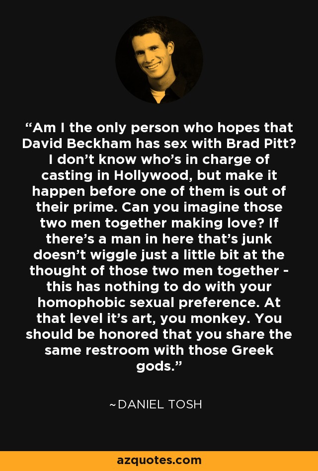 Am I the only person who hopes that David Beckham has sex with Brad Pitt? I don't know who's in charge of casting in Hollywood, but make it happen before one of them is out of their prime. Can you imagine those two men together making love? If there's a man in here that's junk doesn't wiggle just a little bit at the thought of those two men together - this has nothing to do with your homophobic sexual preference. At that level it's art, you monkey. You should be honored that you share the same restroom with those Greek gods. - Daniel Tosh