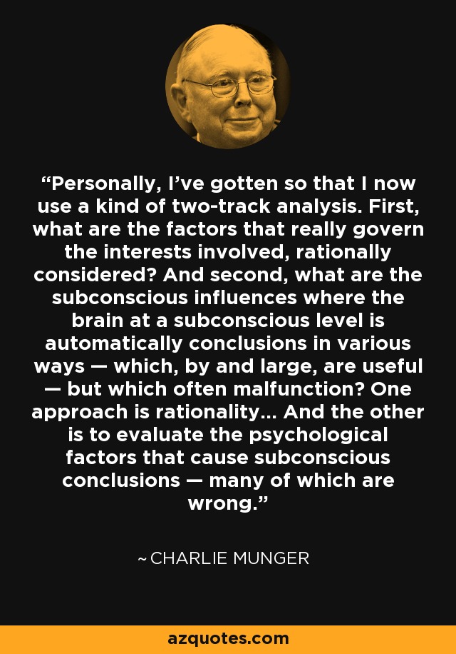 Personally, I’ve gotten so that I now use a kind of two-track analysis. First, what are the factors that really govern the interests involved, rationally considered? And second, what are the subconscious influences where the brain at a subconscious level is automatically conclusions in various ways — which, by and large, are useful — but which often malfunction? One approach is rationality… And the other is to evaluate the psychological factors that cause subconscious conclusions — many of which are wrong. - Charlie Munger
