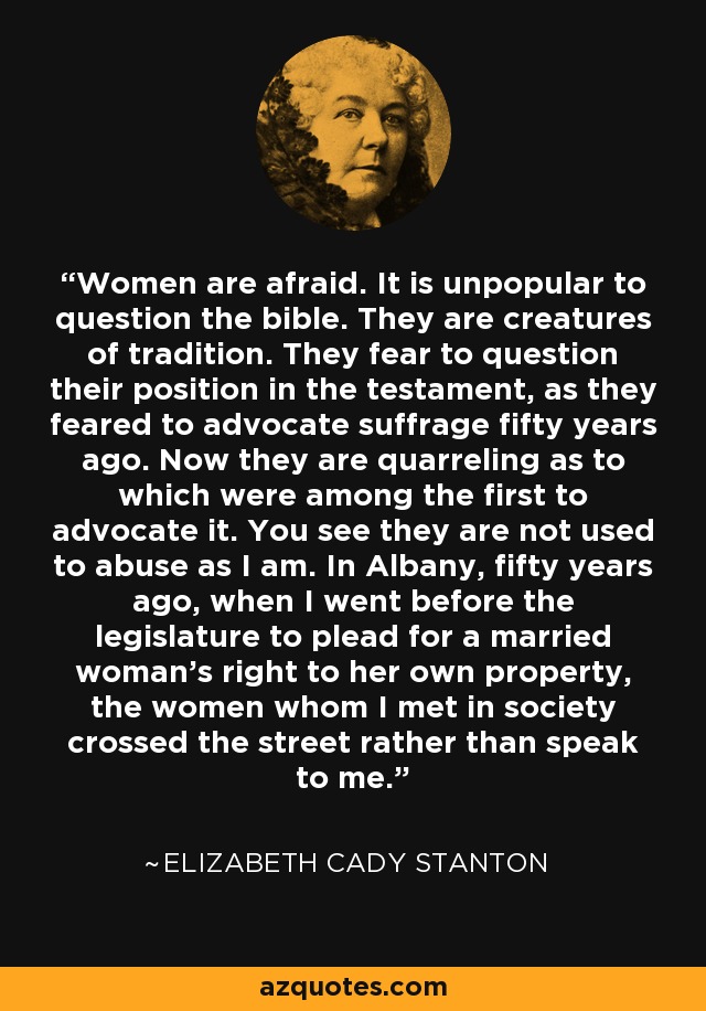 Women are afraid. It is unpopular to question the bible. They are creatures of tradition. They fear to question their position in the testament, as they feared to advocate suffrage fifty years ago. Now they are quarreling as to which were among the first to advocate it. You see they are not used to abuse as I am. In Albany, fifty years ago, when I went before the legislature to plead for a married woman's right to her own property, the women whom I met in society crossed the street rather than speak to me. - Elizabeth Cady Stanton