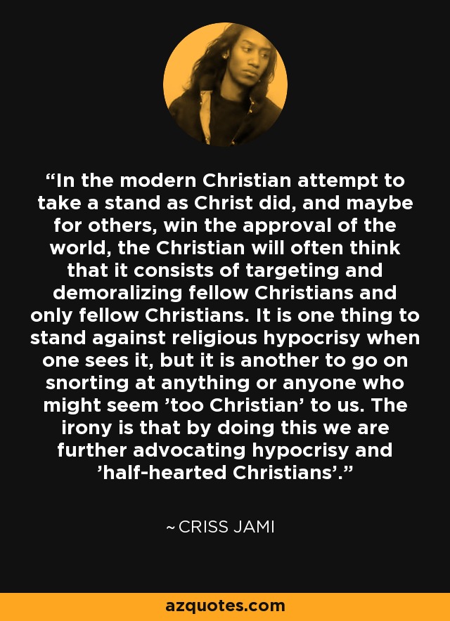 In the modern Christian attempt to take a stand as Christ did, and maybe for others, win the approval of the world, the Christian will often think that it consists of targeting and demoralizing fellow Christians and only fellow Christians. It is one thing to stand against religious hypocrisy when one sees it, but it is another to go on snorting at anything or anyone who might seem 'too Christian' to us. The irony is that by doing this we are further advocating hypocrisy and 'half-hearted Christians'. - Criss Jami