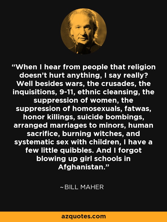 When I hear from people that religion doesn't hurt anything, I say really? Well besides wars, the crusades, the inquisitions, 9-11, ethnic cleansing, the suppression of women, the suppression of homosexuals, fatwas, honor killings, suicide bombings, arranged marriages to minors, human sacrifice, burning witches, and systematic sex with children, I have a few little quibbles. And I forgot blowing up girl schools in Afghanistan. - Bill Maher