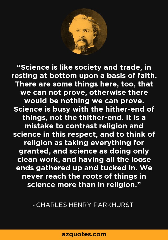Science is like society and trade, in resting at bottom upon a basis of faith. There are some things here, too, that we can not prove, otherwise there would be nothing we can prove. Science is busy with the hither-end of things, not the thither-end. It is a mistake to contrast religion and science in this respect, and to think of religion as taking everything for granted, and science as doing only clean work, and having all the loose ends gathered up and tucked in. We never reach the roots of things in science more than in religion. - Charles Henry Parkhurst