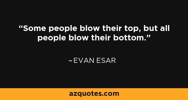 Some people blow their top, but all people blow their bottom. - Evan Esar