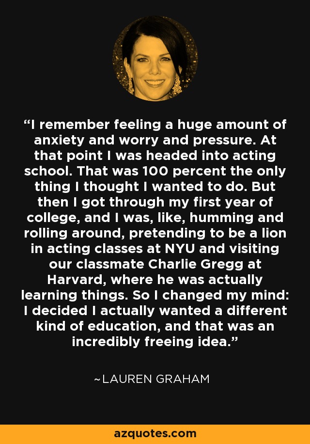 I remember feeling a huge amount of anxiety and worry and pressure. At that point I was headed into acting school. That was 100 percent the only thing I thought I wanted to do. But then I got through my first year of college, and I was, like, humming and rolling around, pretending to be a lion in acting classes at NYU and visiting our classmate Charlie Gregg at Harvard, where he was actually learning things. So I changed my mind: I decided I actually wanted a different kind of education, and that was an incredibly freeing idea. - Lauren Graham