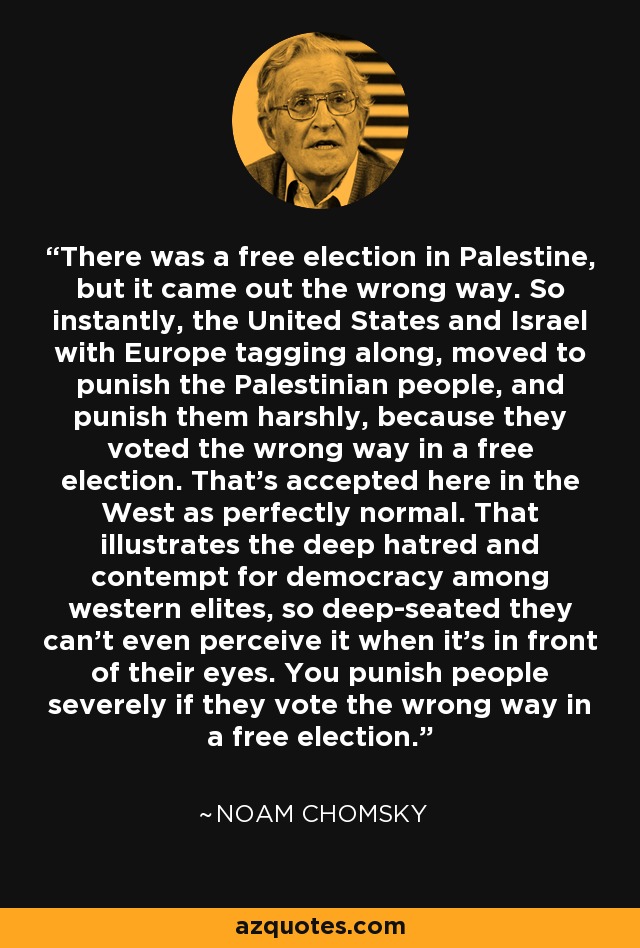 There was a free election in Palestine, but it came out the wrong way. So instantly, the United States and Israel with Europe tagging along, moved to punish the Palestinian people, and punish them harshly, because they voted the wrong way in a free election. That's accepted here in the West as perfectly normal. That illustrates the deep hatred and contempt for democracy among western elites, so deep-seated they can't even perceive it when it's in front of their eyes. You punish people severely if they vote the wrong way in a free election. - Noam Chomsky