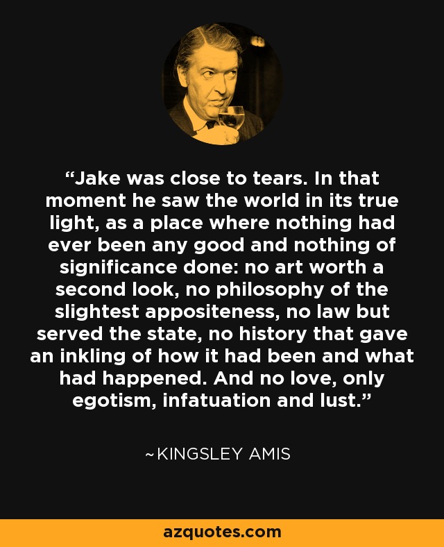 Jake was close to tears. In that moment he saw the world in its true light, as a place where nothing had ever been any good and nothing of significance done: no art worth a second look, no philosophy of the slightest appositeness, no law but served the state, no history that gave an inkling of how it had been and what had happened. And no love, only egotism, infatuation and lust. - Kingsley Amis