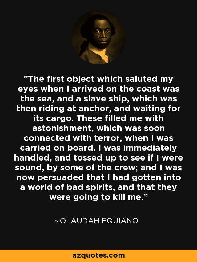 The first object which saluted my eyes when I arrived on the coast was the sea, and a slave ship, which was then riding at anchor, and waiting for its cargo. These filled me with astonishment, which was soon connected with terror, when I was carried on board. I was immediately handled, and tossed up to see if I were sound, by some of the crew; and I was now persuaded that I had gotten into a world of bad spirits, and that they were going to kill me. - Olaudah Equiano