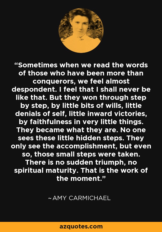 Sometimes when we read the words of those who have been more than conquerors, we feel almost despondent. I feel that I shall never be like that. But they won through step by step, by little bits of wills, little denials of self, little inward victories, by faithfulness in very little things. They became what they are. No one sees these little hidden steps. They only see the accomplishment, but even so, those small steps were taken. There is no sudden triumph, no spiritual maturity. That is the work of the moment. - Amy Carmichael