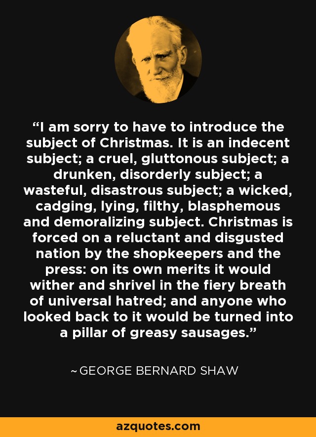 I am sorry to have to introduce the subject of Christmas. It is an indecent subject; a cruel, gluttonous subject; a drunken, disorderly subject; a wasteful, disastrous subject; a wicked, cadging, lying, filthy, blasphemous and demoralizing subject. Christmas is forced on a reluctant and disgusted nation by the shopkeepers and the press: on its own merits it would wither and shrivel in the fiery breath of universal hatred; and anyone who looked back to it would be turned into a pillar of greasy sausages. - George Bernard Shaw