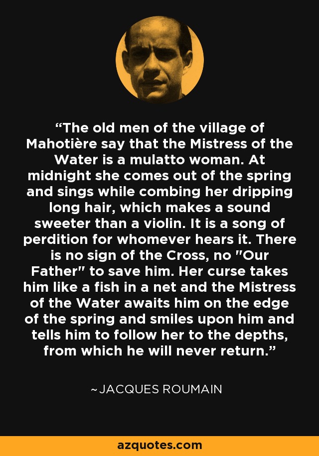 The old men of the village of Mahotière say that the Mistress of the Water is a mulatto woman. At midnight she comes out of the spring and sings while combing her dripping long hair, which makes a sound sweeter than a violin. It is a song of perdition for whomever hears it. There is no sign of the Cross, no 