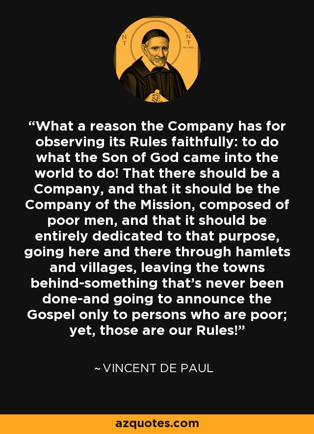 What a reason the Company has for observing its Rules faithfully: to do what the Son of God came into the world to do! That there should be a Company, and that it should be the Company of the Mission, composed of poor men, and that it should be entirely dedicated to that purpose, going here and there through hamlets and villages, leaving the towns behind-something that's never been done-and going to announce the Gospel only to persons who are poor; yet, those are our Rules! - Vincent de Paul