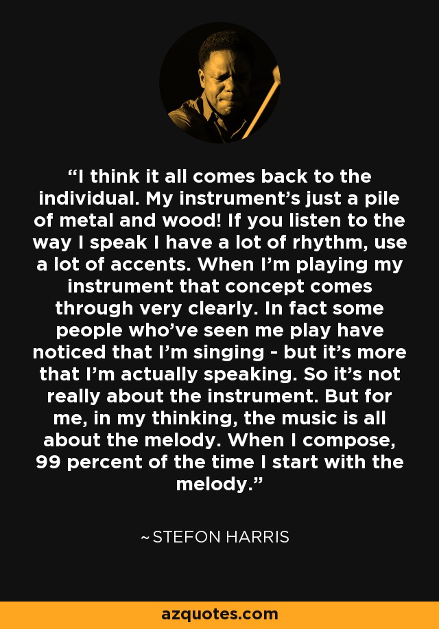 I think it all comes back to the individual. My instrument's just a pile of metal and wood! If you listen to the way I speak I have a lot of rhythm, use a lot of accents. When I'm playing my instrument that concept comes through very clearly. In fact some people who've seen me play have noticed that I'm singing - but it's more that I'm actually speaking. So it's not really about the instrument. But for me, in my thinking, the music is all about the melody. When I compose, 99 percent of the time I start with the melody. - Stefon Harris