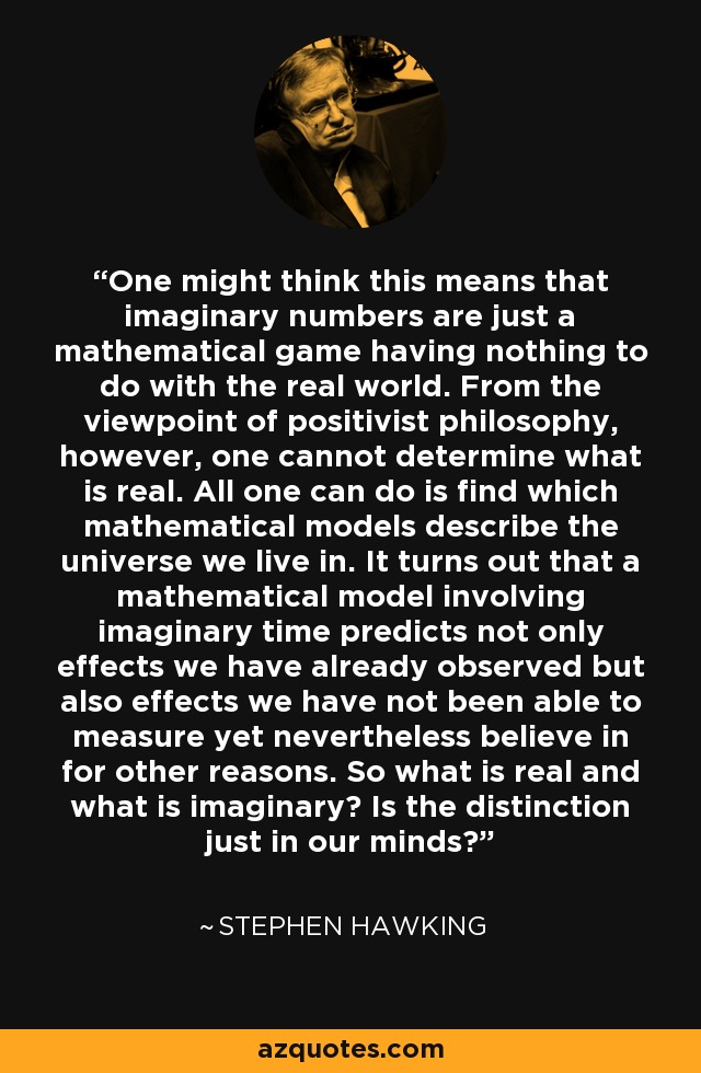 One might think this means that imaginary numbers are just a mathematical game having nothing to do with the real world. From the viewpoint of positivist philosophy, however, one cannot determine what is real. All one can do is find which mathematical models describe the universe we live in. It turns out that a mathematical model involving imaginary time predicts not only effects we have already observed but also effects we have not been able to measure yet nevertheless believe in for other reasons. So what is real and what is imaginary? Is the distinction just in our minds? - Stephen Hawking