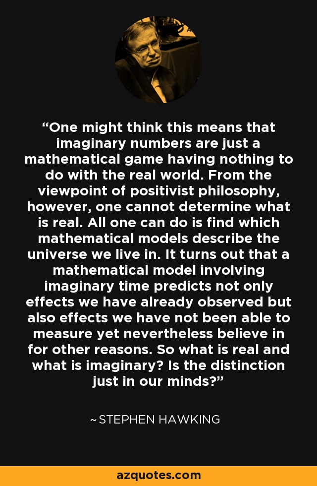 One might think this means that imaginary numbers are just a mathematical game having nothing to do with the real world. From the viewpoint of positivist philosophy, however, one cannot determine what is real. All one can do is find which mathematical models describe the universe we live in. It turns out that a mathematical model involving imaginary time predicts not only effects we have already observed but also effects we have not been able to measure yet nevertheless believe in for other reasons. So what is real and what is imaginary? Is the distinction just in our minds? - Stephen Hawking