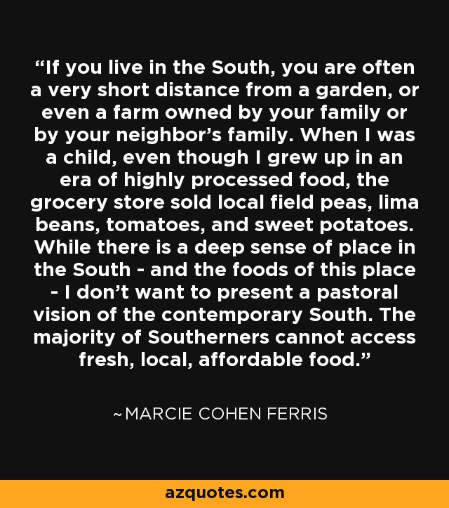 If you live in the South, you are often a very short distance from a garden, or even a farm owned by your family or by your neighbor's family. When I was a child, even though I grew up in an era of highly processed food, the grocery store sold local field peas, lima beans, tomatoes, and sweet potatoes. While there is a deep sense of place in the South - and the foods of this place - I don't want to present a pastoral vision of the contemporary South. The majority of Southerners cannot access fresh, local, affordable food. - Marcie Cohen Ferris