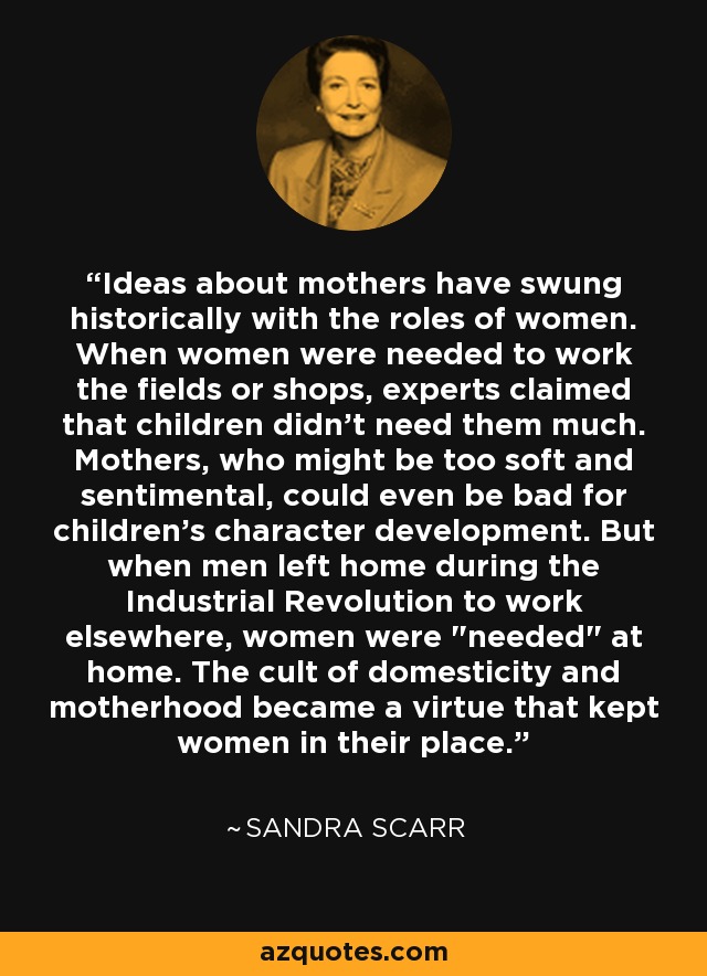 Ideas about mothers have swung historically with the roles of women. When women were needed to work the fields or shops, experts claimed that children didn't need them much. Mothers, who might be too soft and sentimental, could even be bad for children's character development. But when men left home during the Industrial Revolution to work elsewhere, women were 