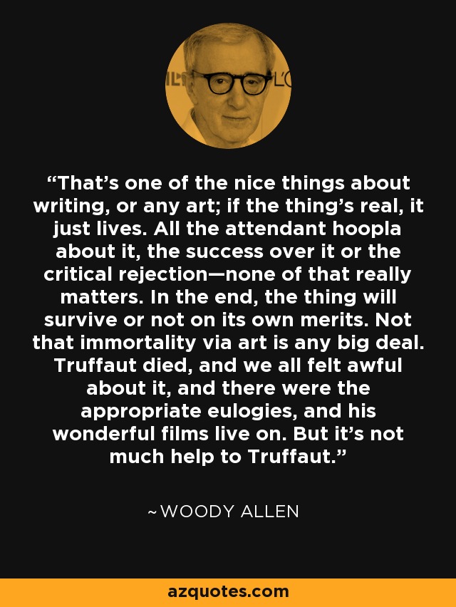 That’s one of the nice things about writing, or any art; if the thing’s real, it just lives. All the attendant hoopla about it, the success over it or the critical rejection—none of that really matters. In the end, the thing will survive or not on its own merits. Not that immortality via art is any big deal. Truffaut died, and we all felt awful about it, and there were the appropriate eulogies, and his wonderful films live on. But it’s not much help to Truffaut. - Woody Allen