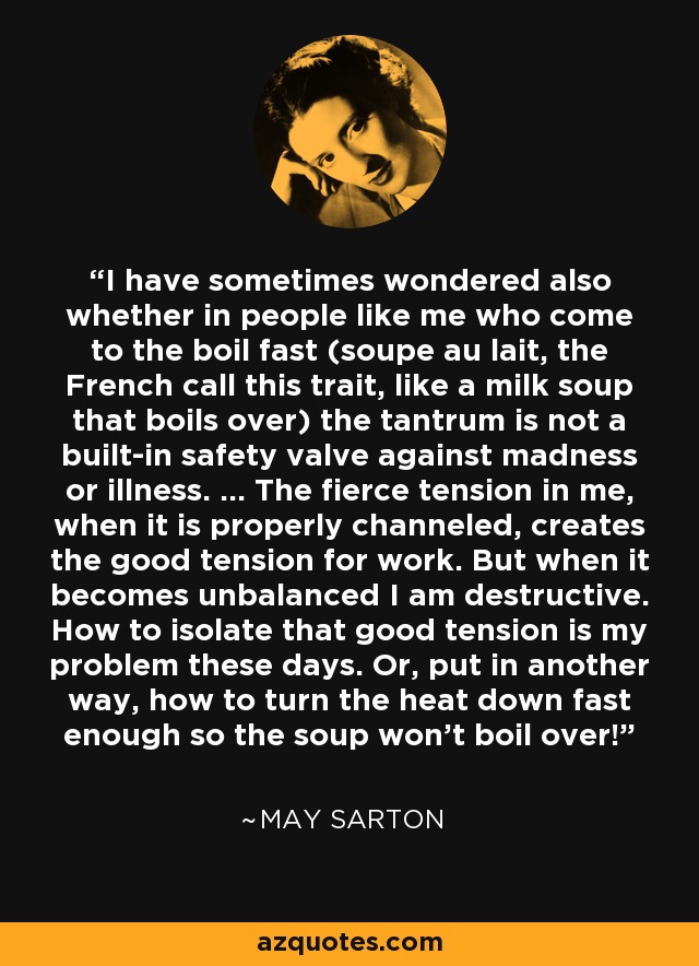 I have sometimes wondered also whether in people like me who come to the boil fast (soupe au lait, the French call this trait, like a milk soup that boils over) the tantrum is not a built-in safety valve against madness or illness. ... The fierce tension in me, when it is properly channeled, creates the good tension for work. But when it becomes unbalanced I am destructive. How to isolate that good tension is my problem these days. Or, put in another way, how to turn the heat down fast enough so the soup won't boil over! - May Sarton