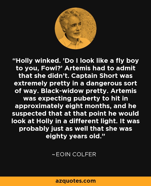 Holly winked. 'Do I look like a fly boy to you, Fowl?' Artemis had to admit that she didn't. Captain Short was extremely pretty in a dangerous sort of way. Black-widow pretty. Artemis was expecting puberty to hit in approximately eight months, and he suspected that at that point he would look at Holly in a different light. It was probably just as well that she was eighty years old. - Eoin Colfer