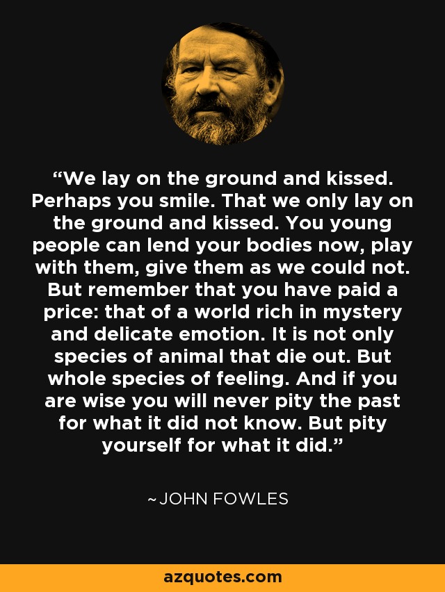 We lay on the ground and kissed. Perhaps you smile. That we only lay on the ground and kissed. You young people can lend your bodies now, play with them, give them as we could not. But remember that you have paid a price: that of a world rich in mystery and delicate emotion. It is not only species of animal that die out. But whole species of feeling. And if you are wise you will never pity the past for what it did not know. But pity yourself for what it did. - John Fowles