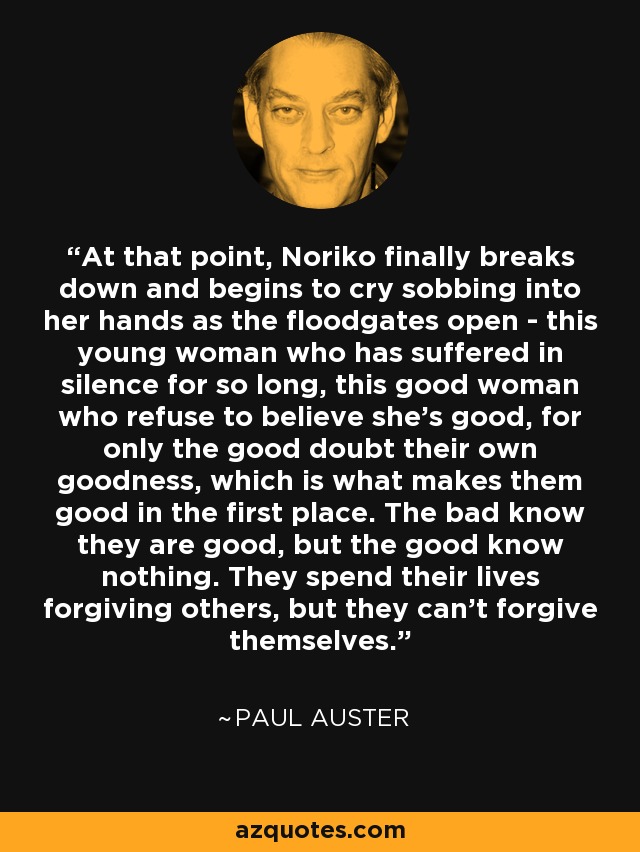 At that point, Noriko finally breaks down and begins to cry sobbing into her hands as the floodgates open - this young woman who has suffered in silence for so long, this good woman who refuse to believe she's good, for only the good doubt their own goodness, which is what makes them good in the first place. The bad know they are good, but the good know nothing. They spend their lives forgiving others, but they can't forgive themselves. - Paul Auster