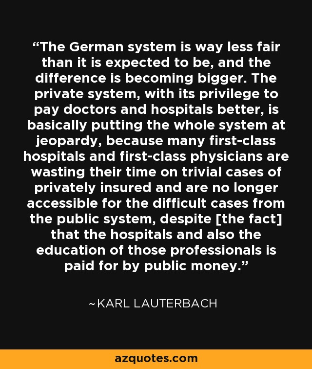 The German system is way less fair than it is expected to be, and the difference is becoming bigger. The private system, with its privilege to pay doctors and hospitals better, is basically putting the whole system at jeopardy, because many first-class hospitals and first-class physicians are wasting their time on trivial cases of privately insured and are no longer accessible for the difficult cases from the public system, despite [the fact] that the hospitals and also the education of those professionals is paid for by public money. - Karl Lauterbach