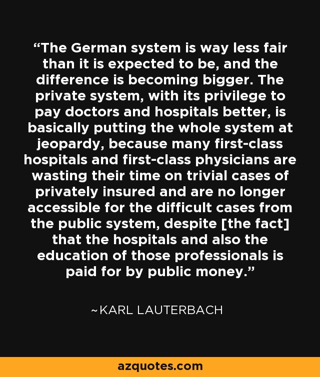 The German system is way less fair than it is expected to be, and the difference is becoming bigger. The private system, with its privilege to pay doctors and hospitals better, is basically putting the whole system at jeopardy, because many first-class hospitals and first-class physicians are wasting their time on trivial cases of privately insured and are no longer accessible for the difficult cases from the public system, despite [the fact] that the hospitals and also the education of those professionals is paid for by public money. - Karl Lauterbach