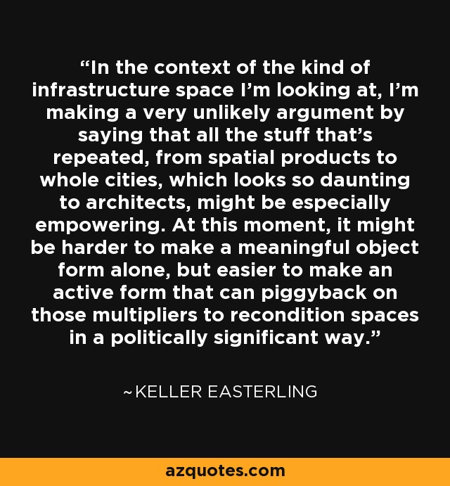 In the context of the kind of infrastructure space I'm looking at, I'm making a very unlikely argument by saying that all the stuff that's repeated, from spatial products to whole cities, which looks so daunting to architects, might be especially empowering. At this moment, it might be harder to make a meaningful object form alone, but easier to make an active form that can piggyback on those multipliers to recondition spaces in a politically significant way. - Keller Easterling