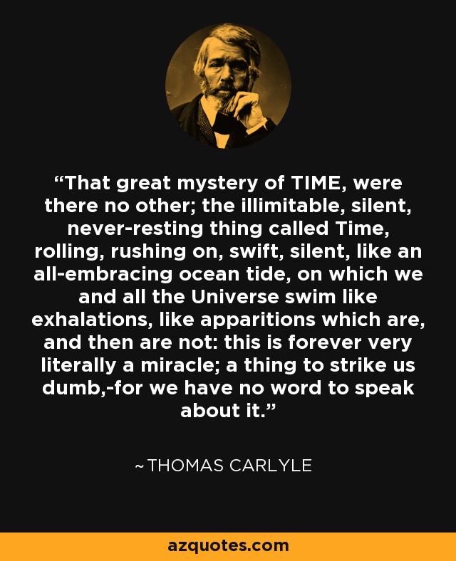 That great mystery of TIME, were there no other; the illimitable, silent, never-resting thing called Time, rolling, rushing on, swift, silent, like an all-embracing ocean tide, on which we and all the Universe swim like exhalations, like apparitions which are, and then are not: this is forever very literally a miracle; a thing to strike us dumb,-for we have no word to speak about it. - Thomas Carlyle