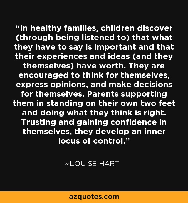 In healthy families, children discover (through being listened to) that what they have to say is important and that their experiences and ideas (and they themselves) have worth. They are encouraged to think for themselves, express opinions, and make decisions for themselves. Parents supporting them in standing on their own two feet and doing what they think is right. Trusting and gaining confidence in themselves, they develop an inner locus of control. - Louise Hart