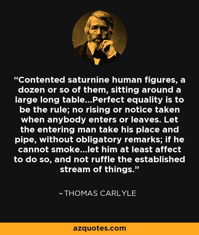 Contented saturnine human figures, a dozen or so of them, sitting around a large long table...Perfect equality is to be the rule; no rising or notice taken when anybody enters or leaves. Let the entering man take his place and pipe, without obligatory remarks; if he cannot smoke...let him at least affect to do so, and not ruffle the established stream of things. - Thomas Carlyle