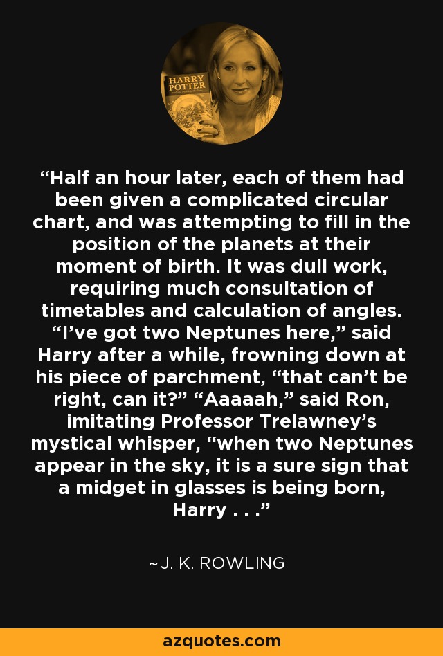 Half an hour later, each of them had been given a complicated circular chart, and was attempting to fill in the position of the planets at their moment of birth. It was dull work, requiring much consultation of timetables and calculation of angles. “I’ve got two Neptunes here,” said Harry after a while, frowning down at his piece of parchment, “that can’t be right, can it?” “Aaaaah,” said Ron, imitating Professor Trelawney’s mystical whisper, “when two Neptunes appear in the sky, it is a sure sign that a midget in glasses is being born, Harry . . . - J. K. Rowling