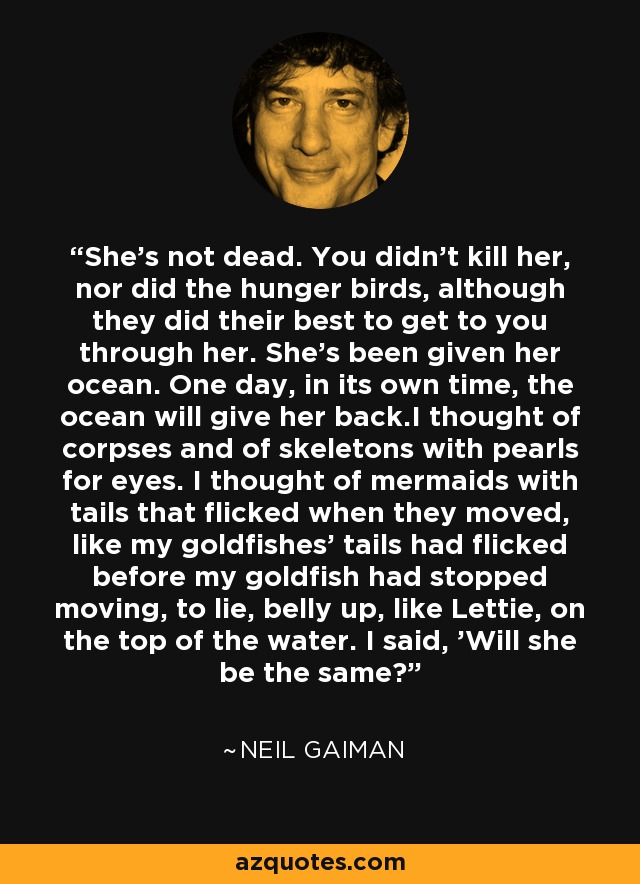 She's not dead. You didn't kill her, nor did the hunger birds, although they did their best to get to you through her. She's been given her ocean. One day, in its own time, the ocean will give her back.I thought of corpses and of skeletons with pearls for eyes. I thought of mermaids with tails that flicked when they moved, like my goldfishes' tails had flicked before my goldfish had stopped moving, to lie, belly up, like Lettie, on the top of the water. I said, 'Will she be the same? - Neil Gaiman