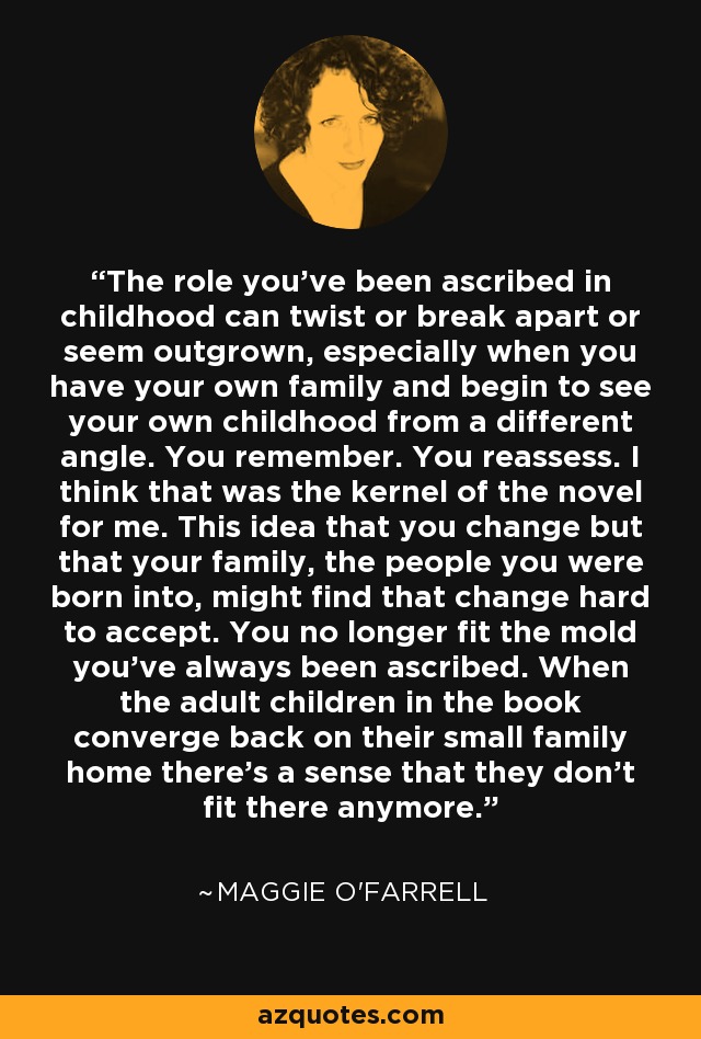 The role you've been ascribed in childhood can twist or break apart or seem outgrown, especially when you have your own family and begin to see your own childhood from a different angle. You remember. You reassess. I think that was the kernel of the novel for me. This idea that you change but that your family, the people you were born into, might find that change hard to accept. You no longer fit the mold you've always been ascribed. When the adult children in the book converge back on their small family home there's a sense that they don't fit there anymore. - Maggie O'Farrell