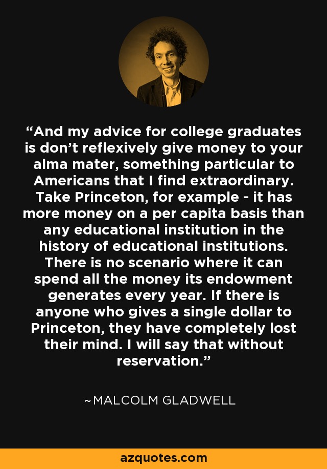 And my advice for college graduates is don't reflexively give money to your alma mater, something particular to Americans that I find extraordinary. Take Princeton, for example - it has more money on a per capita basis than any educational institution in the history of educational institutions. There is no scenario where it can spend all the money its endowment generates every year. If there is anyone who gives a single dollar to Princeton, they have completely lost their mind. I will say that without reservation. - Malcolm Gladwell