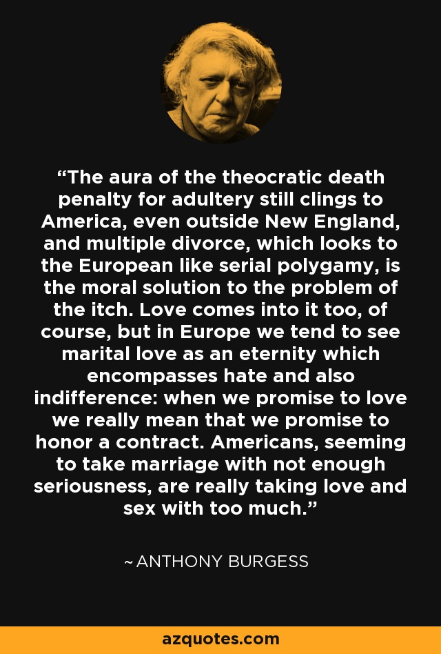 The aura of the theocratic death penalty for adultery still clings to America, even outside New England, and multiple divorce, which looks to the European like serial polygamy, is the moral solution to the problem of the itch. Love comes into it too, of course, but in Europe we tend to see marital love as an eternity which encompasses hate and also indifference: when we promise to love we really mean that we promise to honor a contract. Americans, seeming to take marriage with not enough seriousness, are really taking love and sex with too much. - Anthony Burgess