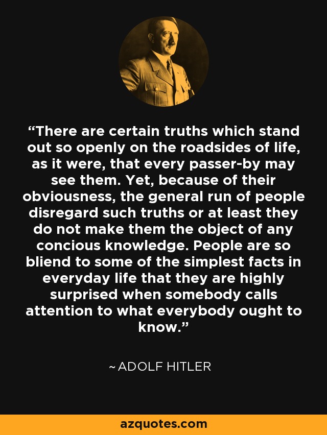 There are certain truths which stand out so openly on the roadsides of life, as it were, that every passer-by may see them. Yet, because of their obviousness, the general run of people disregard such truths or at least they do not make them the object of any concious knowledge. People are so bliend to some of the simplest facts in everyday life that they are highly surprised when somebody calls attention to what everybody ought to know. - Adolf Hitler