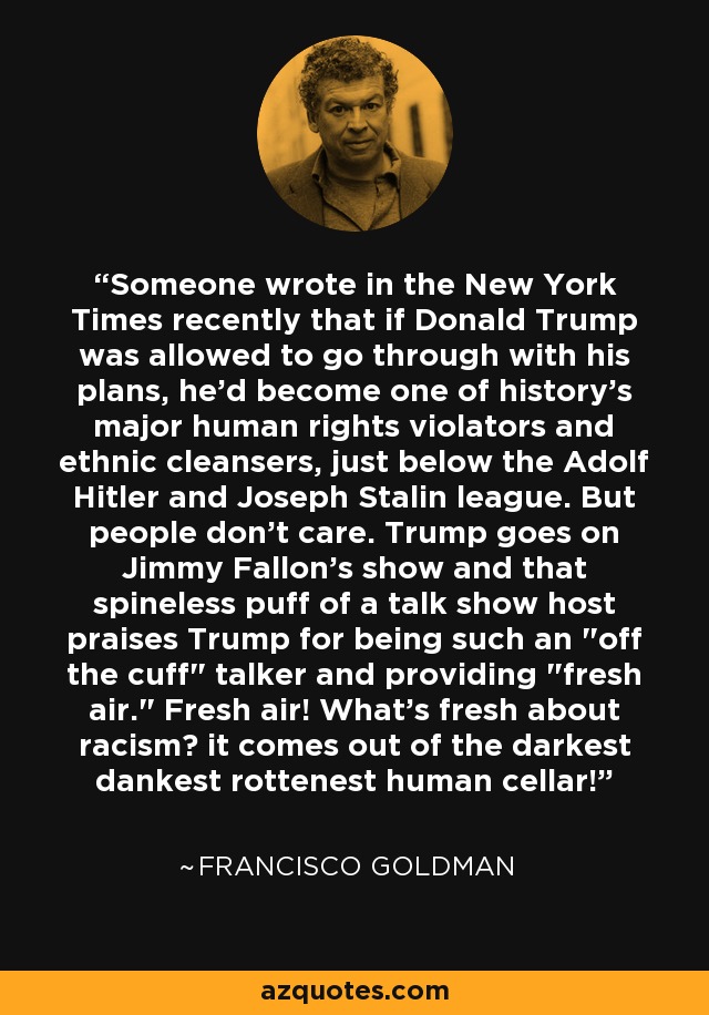 Someone wrote in the New York Times recently that if Donald Trump was allowed to go through with his plans, he'd become one of history's major human rights violators and ethnic cleansers, just below the Adolf Hitler and Joseph Stalin league. But people don't care. Trump goes on Jimmy Fallon's show and that spineless puff of a talk show host praises Trump for being such an 