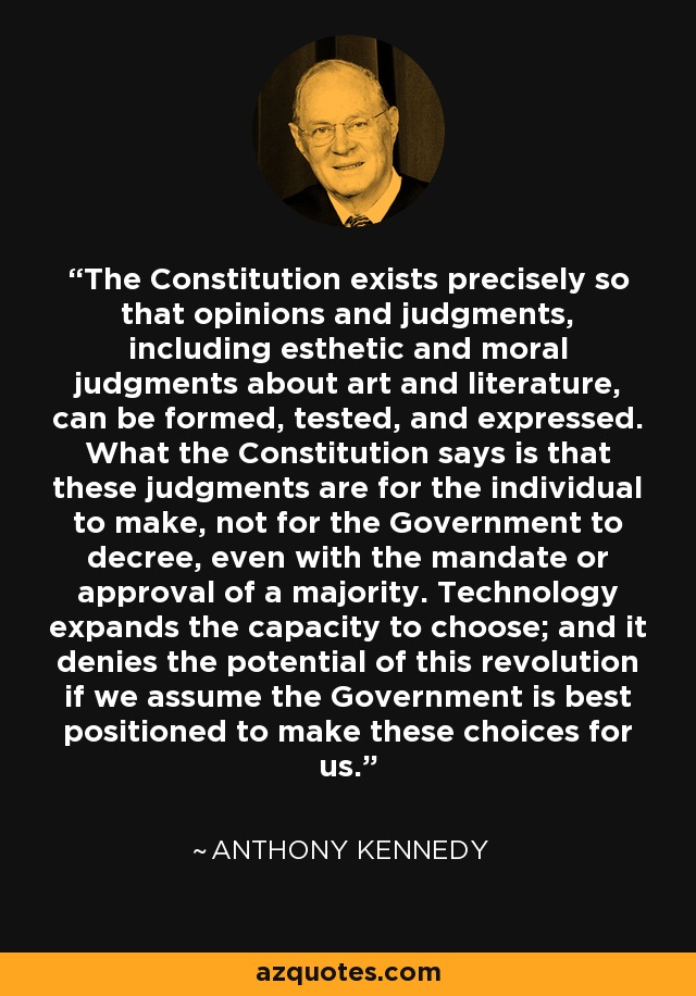 The Constitution exists precisely so that opinions and judgments, including esthetic and moral judgments about art and literature, can be formed, tested, and expressed. What the Constitution says is that these judgments are for the individual to make, not for the Government to decree, even with the mandate or approval of a majority. Technology expands the capacity to choose; and it denies the potential of this revolution if we assume the Government is best positioned to make these choices for us. - Anthony Kennedy