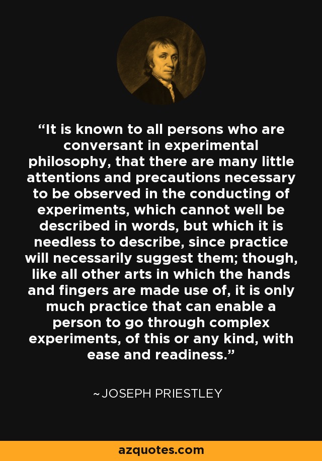 It is known to all persons who are conversant in experimental philosophy, that there are many little attentions and precautions necessary to be observed in the conducting of experiments, which cannot well be described in words, but which it is needless to describe, since practice will necessarily suggest them; though, like all other arts in which the hands and fingers are made use of, it is only much practice that can enable a person to go through complex experiments, of this or any kind, with ease and readiness. - Joseph Priestley