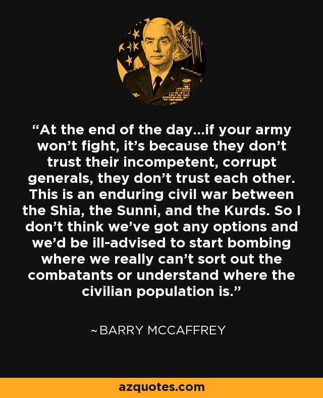 At the end of the day...if your army won't fight, it's because they don't trust their incompetent, corrupt generals, they don't trust each other. This is an enduring civil war between the Shia, the Sunni, and the Kurds. So I don't think we've got any options and we'd be ill-advised to start bombing where we really can't sort out the combatants or understand where the civilian population is. - Barry McCaffrey