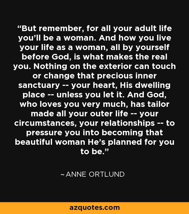 But remember, for all your adult life you'll be a woman. And how you live your life as a woman, all by yourself before God, is what makes the real you. Nothing on the exterior can touch or change that precious inner sanctuary -- your heart, His dwelling place -- unless you let it. And God, who loves you very much, has tailor made all your outer life -- your circumstances, your relationships -- to pressure you into becoming that beautiful woman He's planned for you to be. - Anne Ortlund