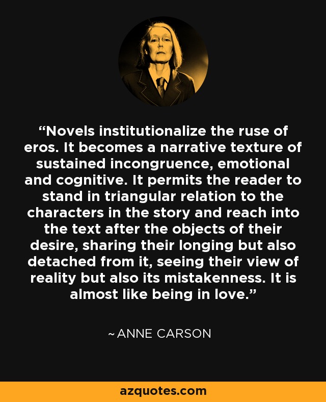 Novels institutionalize the ruse of eros. It becomes a narrative texture of sustained incongruence, emotional and cognitive. It permits the reader to stand in triangular relation to the characters in the story and reach into the text after the objects of their desire, sharing their longing but also detached from it, seeing their view of reality but also its mistakenness. It is almost like being in love. - Anne Carson