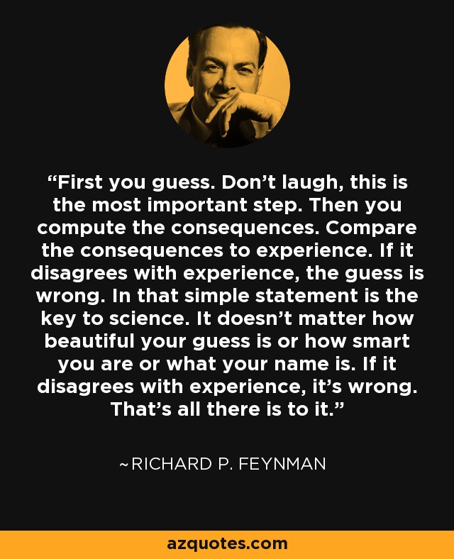 First you guess. Don't laugh, this is the most important step. Then you compute the consequences. Compare the consequences to experience. If it disagrees with experience, the guess is wrong. In that simple statement is the key to science. It doesn't matter how beautiful your guess is or how smart you are or what your name is. If it disagrees with experience, it's wrong. That's all there is to it. - Richard P. Feynman