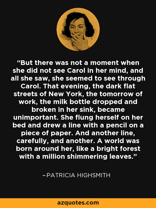 But there was not a moment when she did not see Carol in her mind, and all she saw, she seemed to see through Carol. That evening, the dark flat streets of New York, the tomorrow of work, the milk bottle dropped and broken in her sink, became unimportant. She flung herself on her bed and drew a line with a pencil on a piece of paper. And another line, carefully, and another. A world was born around her, like a bright forest with a million shimmering leaves. - Patricia Highsmith