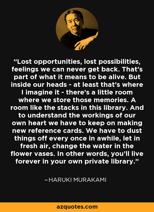 Lost opportunities, lost possibilities, feelings we can never get back. That's part of what it means to be alive. But inside our heads - at least that's where I imagine it - there's a little room where we store those memories. A room like the stacks in this library. And to understand the workings of our own heart we have to keep on making new reference cards. We have to dust things off every once in awhile, let in fresh air, change the water in the flower vases. In other words, you'll live forever in your own private library. - Haruki Murakami