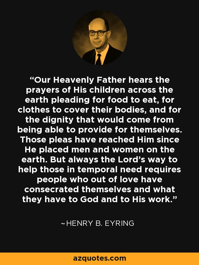 Our Heavenly Father hears the prayers of His children across the earth pleading for food to eat, for clothes to cover their bodies, and for the dignity that would come from being able to provide for themselves. Those pleas have reached Him since He placed men and women on the earth. But always the Lord’s way to help those in temporal need requires people who out of love have consecrated themselves and what they have to God and to His work. - Henry B. Eyring