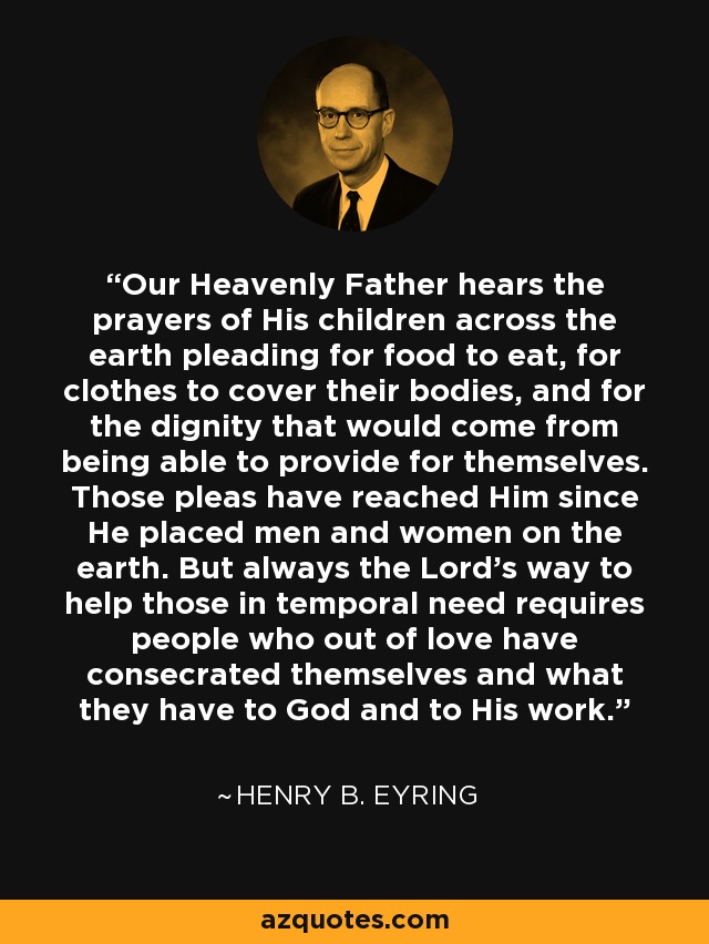 Our Heavenly Father hears the prayers of His children across the earth pleading for food to eat, for clothes to cover their bodies, and for the dignity that would come from being able to provide for themselves. Those pleas have reached Him since He placed men and women on the earth. But always the Lord’s way to help those in temporal need requires people who out of love have consecrated themselves and what they have to God and to His work. - Henry B. Eyring